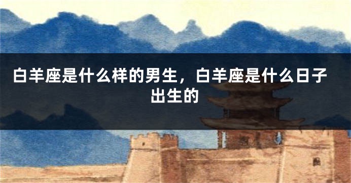 白羊座是什么样的男生，白羊座是什么日子出生的