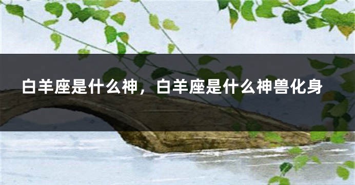 白羊座是什么神，白羊座是什么神兽化身
