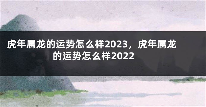 虎年属龙的运势怎么样2023，虎年属龙的运势怎么样2022