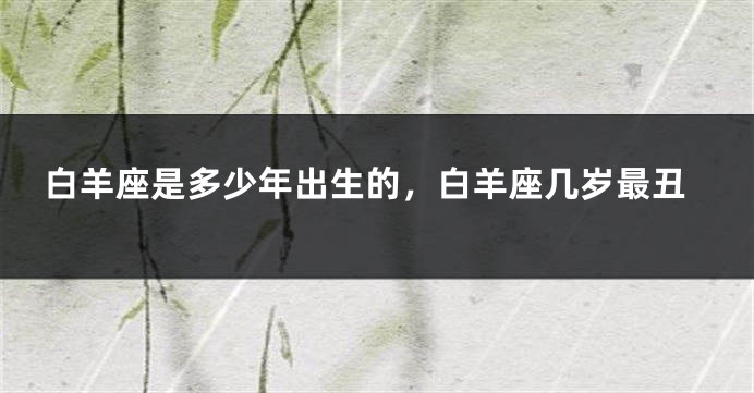 白羊座是多少年出生的，白羊座几岁最丑