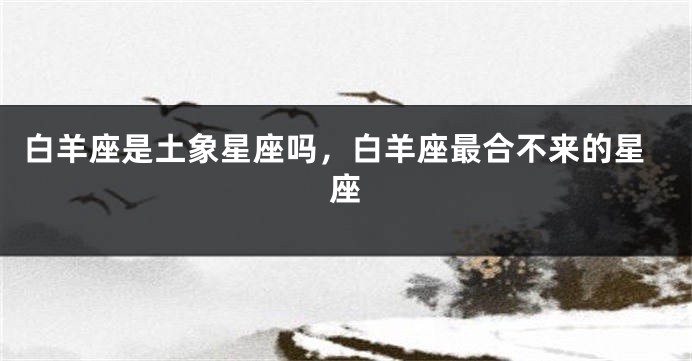 白羊座是土象星座吗，白羊座最合不来的星座