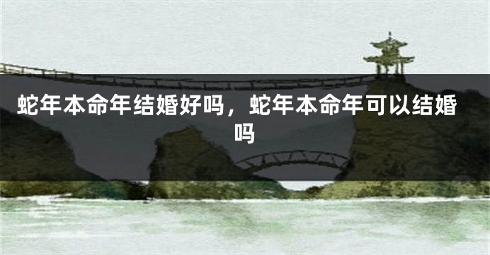 蛇年本命年结婚好吗，蛇年本命年可以结婚吗