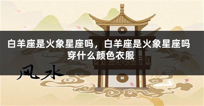 白羊座是火象星座吗，白羊座是火象星座吗穿什么颜色衣服