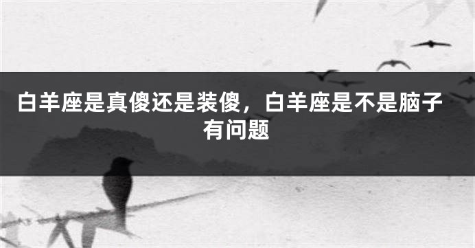 白羊座是真傻还是装傻，白羊座是不是脑子有问题