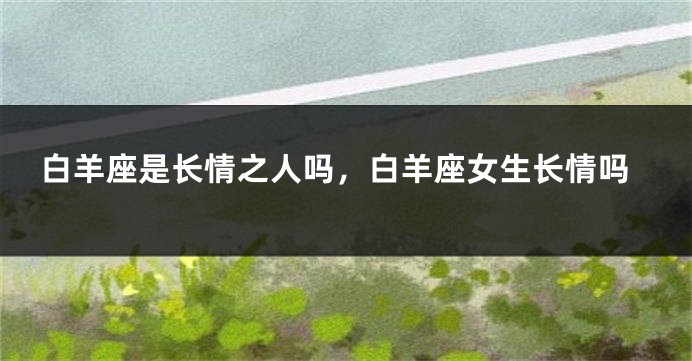 白羊座是长情之人吗，白羊座女生长情吗