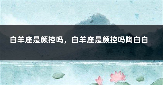 白羊座是颜控吗，白羊座是颜控吗陶白白