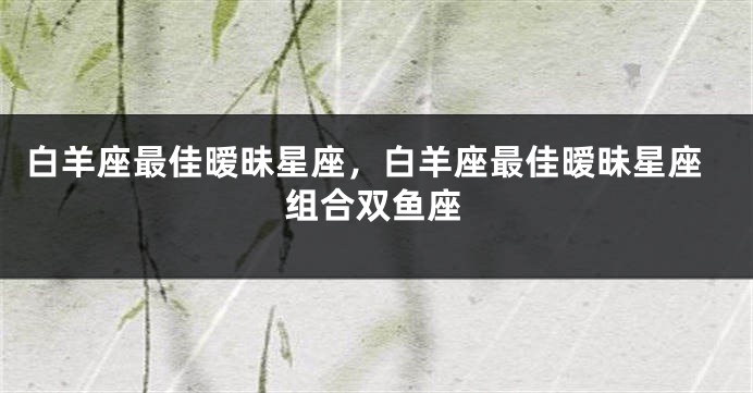 白羊座最佳暧昧星座，白羊座最佳暧昧星座组合双鱼座