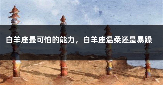 白羊座最可怕的能力，白羊座温柔还是暴躁
