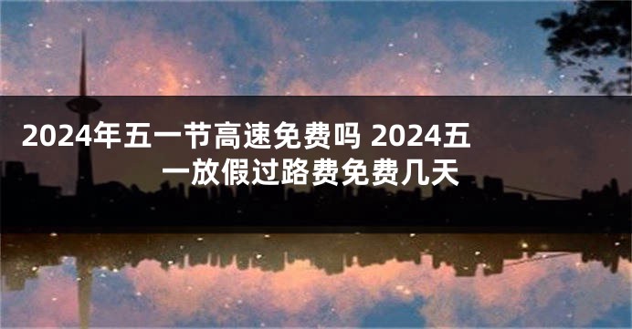 2024年五一节高速免费吗 2024五一放假过路费免费几天
