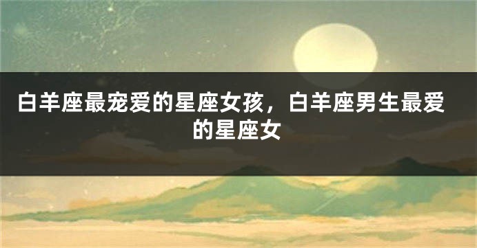 白羊座最宠爱的星座女孩，白羊座男生最爱的星座女