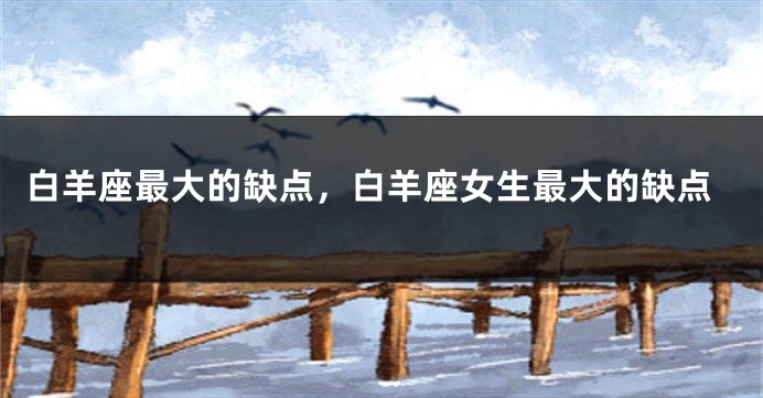 白羊座最大的缺点，白羊座女生最大的缺点
