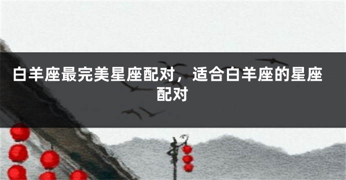 白羊座最完美星座配对，适合白羊座的星座配对