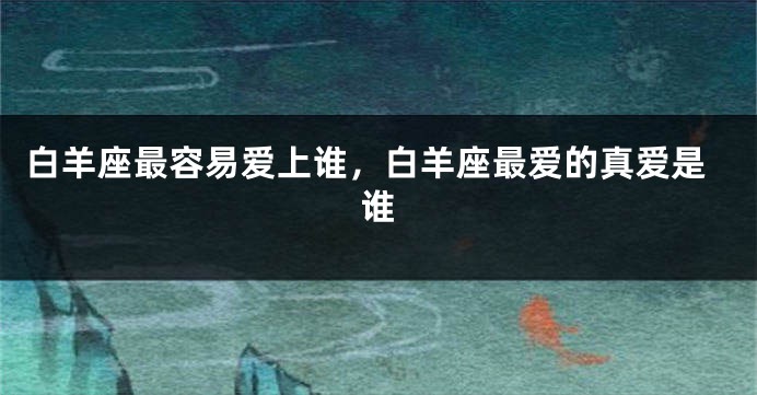 白羊座最容易爱上谁，白羊座最爱的真爱是谁