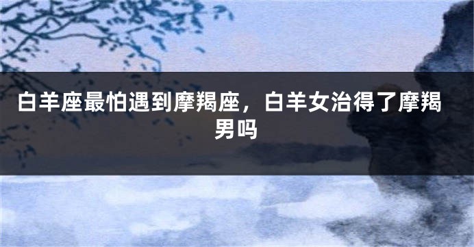 白羊座最怕遇到摩羯座，白羊女治得了摩羯男吗