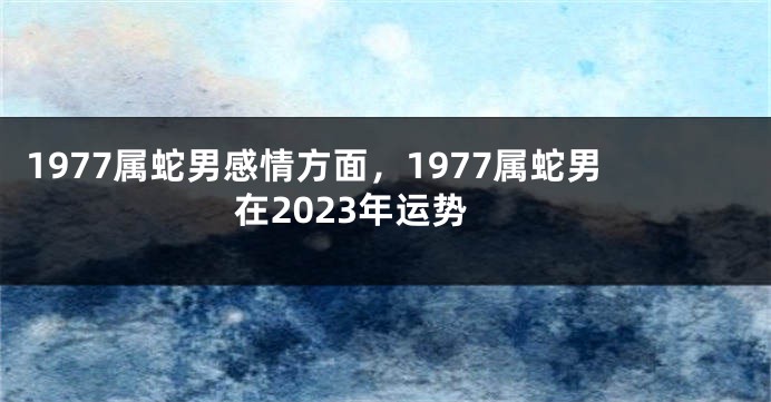 1977属蛇男感情方面，1977属蛇男在2023年运势