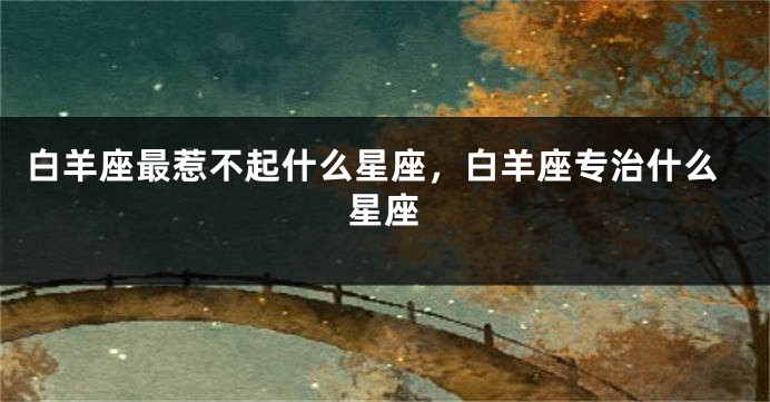 白羊座最惹不起什么星座，白羊座专治什么星座