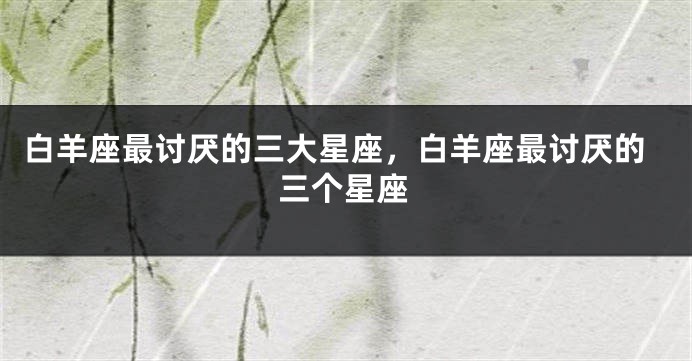 白羊座最讨厌的三大星座，白羊座最讨厌的三个星座