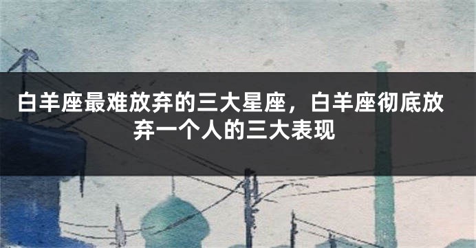 白羊座最难放弃的三大星座，白羊座彻底放弃一个人的三大表现