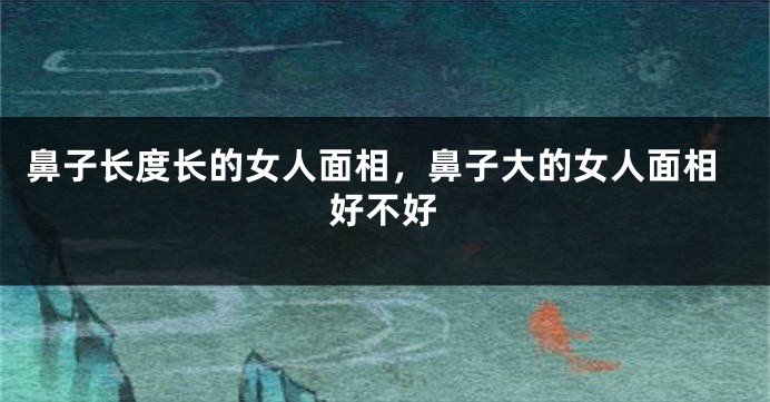 鼻子长度长的女人面相,鼻子大的女人面相好不好