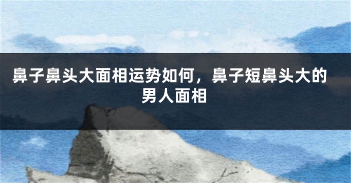 鼻子鼻头大面相运势如何,鼻子短鼻头大的男人面相