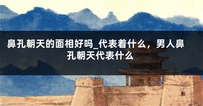 鼻孔朝天的面相好吗_代表着什么，男人鼻孔朝天代表什么