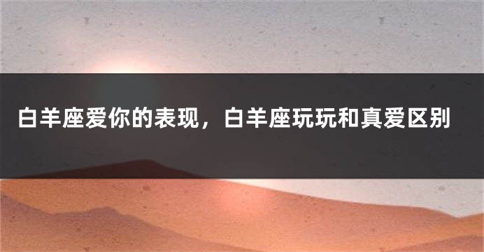白羊座爱你的表现，白羊座玩玩和真爱区别