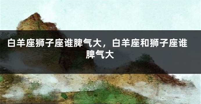 白羊座狮子座谁脾气大，白羊座和狮子座谁脾气大