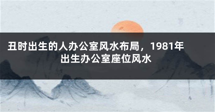 丑时出生的人办公室风水布局，1981年出生办公室座位风水