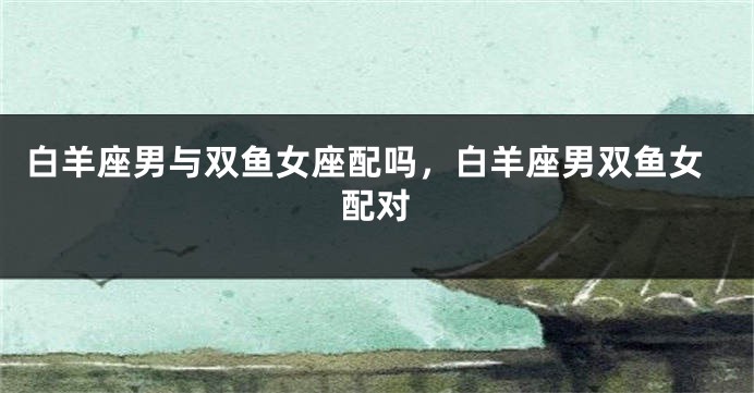 白羊座男与双鱼女座配吗，白羊座男双鱼女配对