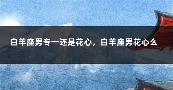 白羊座男专一还是花心，白羊座男花心么