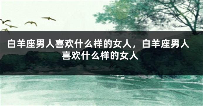 白羊座男人喜欢什么样的女人，白羊座男人喜欢什么样的女人