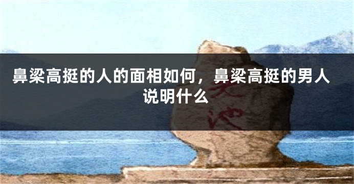 鼻梁高挺的人的面相如何，鼻梁高挺的男人说明什么