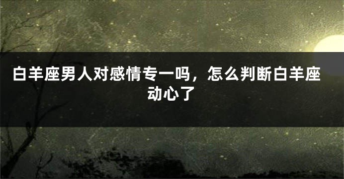 白羊座男人对感情专一吗，怎么判断白羊座动心了