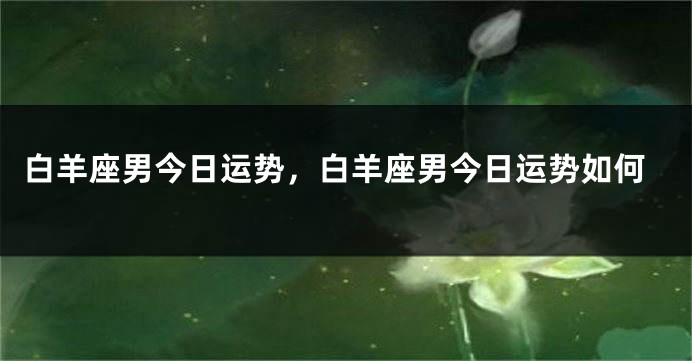 白羊座男今日运势，白羊座男今日运势如何