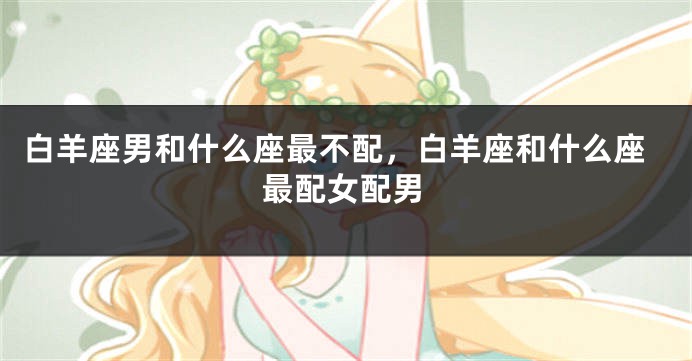 白羊座男和什么座最不配，白羊座和什么座最配女配男