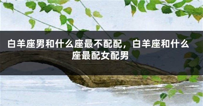白羊座男和什么座最不配配，白羊座和什么座最配女配男