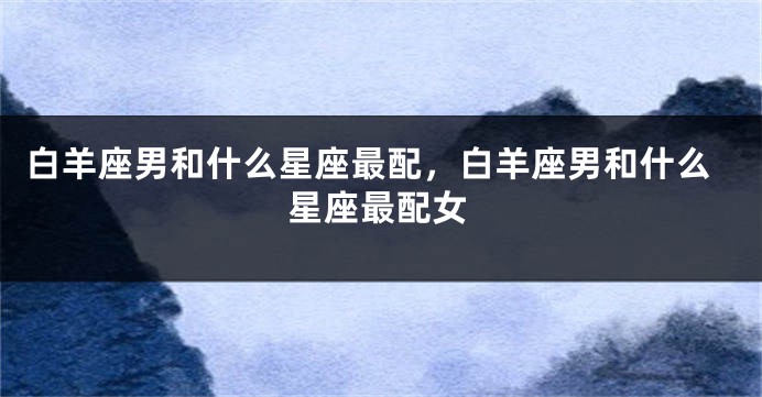 白羊座男和什么星座最配，白羊座男和什么星座最配女