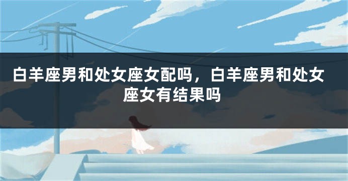 白羊座男和处女座女配吗，白羊座男和处女座女有结果吗