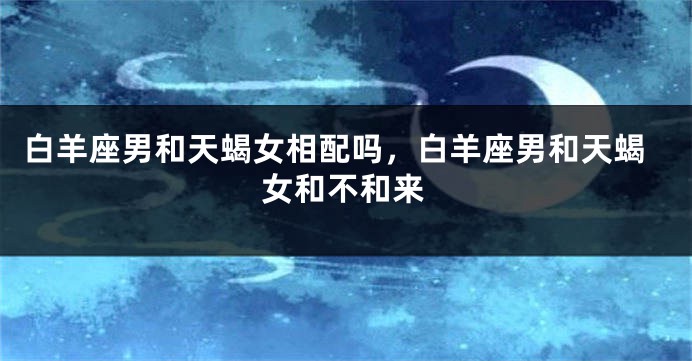 白羊座男和天蝎女相配吗，白羊座男和天蝎女和不和来