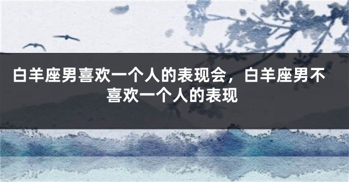 白羊座男喜欢一个人的表现会，白羊座男不喜欢一个人的表现