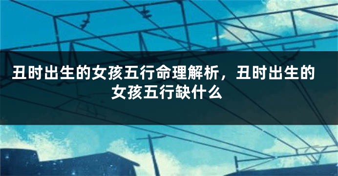 丑时出生的女孩五行命理解析，丑时出生的女孩五行缺什么