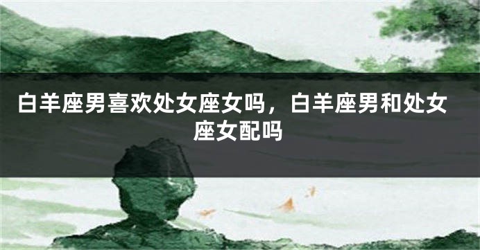 白羊座男喜欢处女座女吗，白羊座男和处女座女配吗