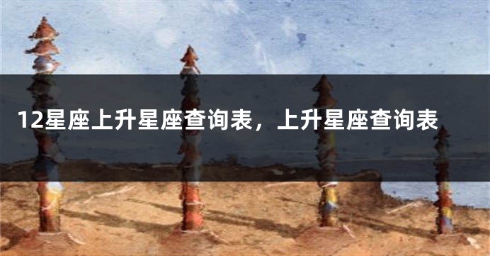 12星座上升星座查询表，上升星座查询表