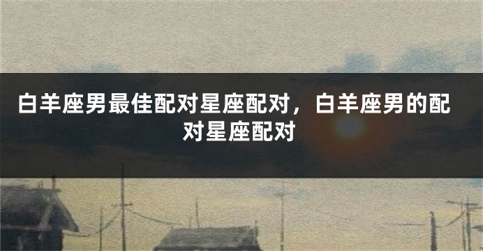 白羊座男最佳配对星座配对，白羊座男的配对星座配对