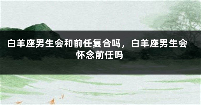 白羊座男生会和前任复合吗，白羊座男生会怀念前任吗