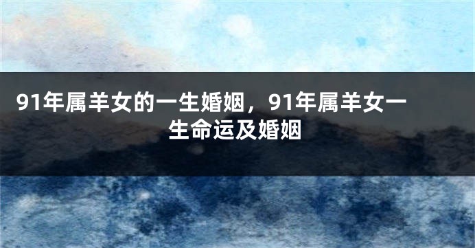 91年属羊女的一生婚姻，91年属羊女一生命运及婚姻