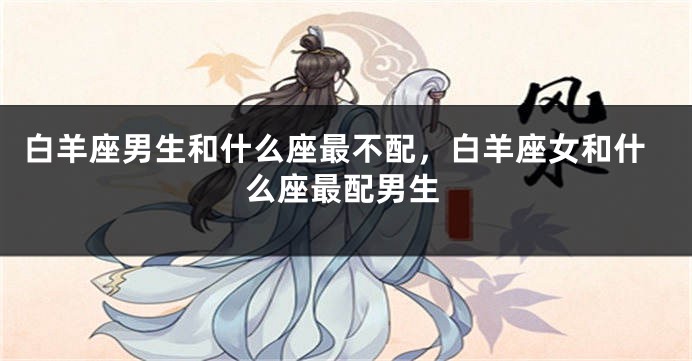 白羊座男生和什么座最不配，白羊座女和什么座最配男生