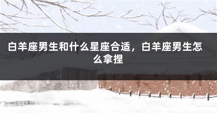 白羊座男生和什么星座合适，白羊座男生怎么拿捏