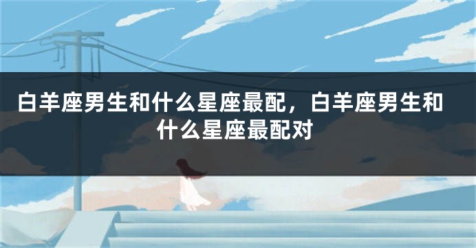 白羊座男生和什么星座最配，白羊座男生和什么星座最配对