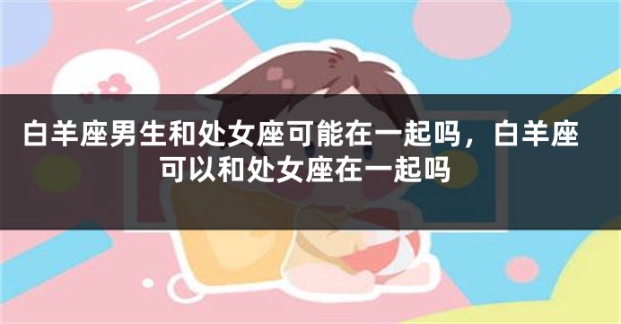 白羊座男生和处女座可能在一起吗，白羊座可以和处女座在一起吗